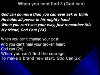 When you cant find 3 (God can) God can do more than you can ever ask or think He holds all power in his mighty hand When you can’t see your way, just remember this My friend, God Can! (2X) When you can’t change your past And you can’t heal your broken heart God can (2x)  When you can’t find the courage To make a brand new start, God Can(2x) 
