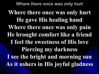 Where there once was only hurt Where there once was only hurt He gave His healing hand Where there once was only pain He brought comfort like a friend I feel the sweetness of His love Piercing my darkness I see the bright and morning sun As it ushers in His joyful gladness 