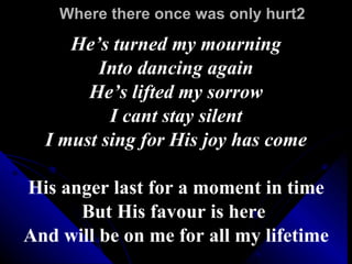 Where there once was only hurt2 He’s turned my mourning Into dancing again He’s lifted my sorrow I cant stay silent I must sing for His joy has come His anger last for a moment in time But His favour is here  And will be on me for all my lifetime 