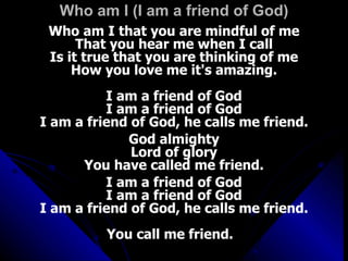 Who am I (I am a friend of God) Who am I that you are mindful of me That you hear me when I call Is it true that you are thinking of me How you love me it's amazing. I am a friend of God I am a friend of God I am a friend of God, he calls me friend. God almighty Lord of glory You have called me friend. I am a friend of God I am a friend of God I am a friend of God, he calls me friend. You call me friend.  