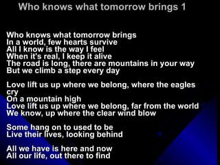 Who knows what tomorrow brings 1 Who knows what tomorrow brings In a world, few hearts survive All I know is the way I feel When it's real, I keep it alive The road is long, there are mountains in your way But we climb a step every day Love lift us up where we belong, where the eagles cry On a mountain high Love lift us up where we belong, far from the world We know, up where the clear wind blow Some hang on to used to be Live their lives, looking behind All we have is here and now All our life, out there to find 