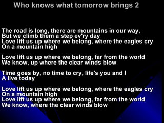 Who knows what tomorrow brings 2 The road is long, there are mountains in our way, But we climb them a step ev'ry day Love lift us up where we belong, where the eagles cry On a mountain high Love lift us up where we belong, far from the world We know, up where the clear winds blow Time goes by, no time to cry, life's you and I A live today Love lift us up where we belong, where the eagles cry On a mountain high Love lift us up where we belong, far from the world We know, where the clear winds blow 