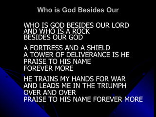 Who is God Besides Our WHO IS GOD BESIDES OUR LORD AND WHO IS A ROCK BESIDES OUR GOD A FORTRESS AND A SHIELD A TOWER OF DELIVERANCE IS HE PRAISE TO HIS NAME FOREVER MORE HE TRAINS MY HANDS FOR WAR AND LEADS ME IN THE TRIUMPH OVER AND OVER PRAISE TO HIS NAME FOREVER MORE 