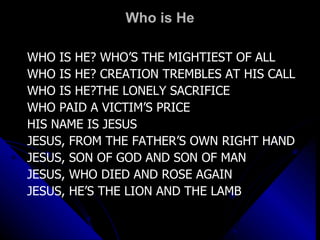 Who is He WHO IS HE? WHO’S THE MIGHTIEST OF ALL WHO IS HE? CREATION TREMBLES AT HIS CALL WHO IS HE?THE LONELY SACRIFICE WHO PAID A VICTIM’S PRICE HIS NAME IS JESUS JESUS, FROM THE FATHER’S OWN RIGHT HAND JESUS, SON OF GOD AND SON OF MAN JESUS, WHO DIED AND ROSE AGAIN JESUS, HE’S THE LION AND THE LAMB 