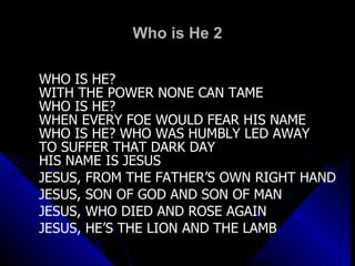 Who is He 2 WHO IS HE?  WITH THE POWER NONE CAN TAME WHO IS HE?  WHEN EVERY FOE WOULD FEAR HIS NAME WHO IS HE? WHO WAS HUMBLY LED AWAY TO SUFFER THAT DARK DAY HIS NAME IS JESUS JESUS, FROM THE FATHER’S OWN RIGHT HAND JESUS, SON OF GOD AND SON OF MAN JESUS, WHO DIED AND ROSE AGAIN JESUS, HE’S THE LION AND THE LAMB 