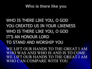 Who is there like you WHO IS THERE LIKE YOU, O GOD YOU CREATED US IN YOUR LIKENESS WHO IS THERE LIKE YOU, O GOD IT’S AN HONOUR LORD TO STAND AND WORSHIP YOU WE LIFT OUR HANDS TO THE GREAT I AM WHO WAS AND WHO IS AND IS TO COME WE LIFT OUR HANDS TO THE GREAT I AM WHO CAN COMPARE WITH YOU 