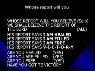 Whose report will you  WHOSE REPORT WILL YOU BELIEVE (Solo) WE SHALL BELIEVE THE REPORT OF  THE LORD  (ALL) HIS REPORT SAYS  I AM HEALED HIS REPORT SAYS  I AM FILLED HIS REPORT SAYS  I AM FREE HIS REPORT SAYS  V-I-C-T-O-R-Y ARE YOU HEALED  (YES) ARE YOU ARE FILLED  (YES) ARE YOU FREE  (YES) HAVE YOU GOT TE VICTORY  