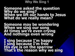 Why We Sing 1   Someone asked the question  Why do we sing?  When we lift our hands to Jesus  What do we really mean?  Someone may be wondering  When we sing our song  At times we’re even crying  And nothings even wrong  I sing because I’m happy  I sing because I’m free  His eye is on the sparrow  That’s the reason why we sing  