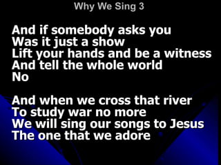 Why We Sing 3   And if somebody asks you  Was it just a show  Lift your hands and be a witness  And tell the whole world  No  And when we cross that river  To study war no more  We will sing our songs to Jesus  The one that we adore  