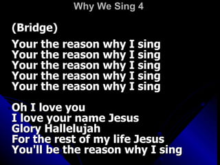 Why We Sing 4   (Bridge)  Your the reason why I sing  Your the reason why I sing  Your the reason why I sing  Your the reason why I sing  Your the reason why I sing  Oh I love you  I love your name Jesus  Glory Hallelujah  For the rest of my life Jesus  You'll be the reason why I sing 