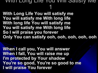 With Long Life You Will Satisfy Me 1 With Long Life You will satisfy me You will satisfy me With long life With long life You will satisfy me You will satisfy me With long life So I will praise you forever Only You can satisfy ooh, ooh, ooh, ooh, ooh When I call you, You will answer When I fall, You will raise me up I'm protected by Your shadow You're so good, You're so good to me I will praise You forever 