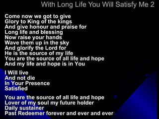 With Long Life You Will Satisfy Me 2 Come now we got to give Glory to King of the kings And give honour and praise for Long life and blessing Now raise your hands Wave them up in the sky And glorify the Lord for He is the source of my life You are the source of all life and hope And my life and hope is in You I Will live And not die In Your Presence Satisfied You are the source of all life and hope Lover of my soul my future holder Daily sustainer Past Redeemer forever and ever and ever 