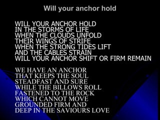 Will your anchor hold WILL YOUR ANCHOR HOLD IN THE STORMS OF LIFE WHEN THE CLOUDS UNFOLD THEIR WINGS OF STRIFE WHEN THE STRONG TIDES LIFT AND THE CABLES STRAIN WILL YOUR ANCHOR SHIFT OR FIRM REMAIN WE HAVE AN ANCHOR  THAT KEEPS THE SOUL STEADFAST AND SURE  WHILE THE BILLOWS ROLL FASTENED TO THE ROCK  WHICH CANNOT MOVE GROUNDED FIRM AND  DEEP IN THE SAVIOURS LOVE 