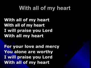 With all of my heart With all of my heart  With all of my heart   I will praise you Lord  With all my heart For your love and mercy You alone are worthy I will praise you Lord With all of my heart 