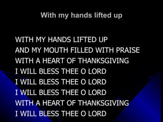 With my hands lifted up WITH MY HANDS LIFTED UP AND MY MOUTH FILLED WITH PRAISE WITH A HEART OF THANKSGIVING I WILL BLESS THEE O LORD I WILL BLESS THEE O LORD I WILL BLESS THEE O LORD WITH A HEART OF THANKSGIVING I WILL BLESS THEE O LORD 