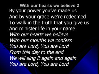 With our hearts we believe 2 By your power you’ve made us And by your grace we’re redeemed To walk in the truth that you give us And minister life in your name  With our hearts we believe With our mouths we confess You are Lord, You are Lord  From this day to the end  We will sing it again and again You are Lord, You are Lord 