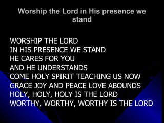 Worship the Lord in His presence we stand WORSHIP THE LORD IN HIS PRESENCE WE STAND HE CARES FOR YOU  AND HE UNDERSTANDS COME HOLY SPIRIT TEACHING US NOW GRACE JOY AND PEACE LOVE ABOUNDS HOLY, HOLY, HOLY IS THE LORD WORTHY, WORTHY, WORTHY IS THE LORD 