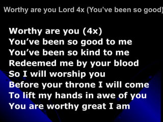 Worthy are you Lord 4x (You’ve been so good) Worthy are you (4x) You’ve been so good to me You’ve been so kind to me Redeemed me by your blood So I will worship you Before your throne I will come  To lift my hands in awe of you  You are worthy great I am 