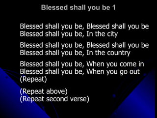 Blessed shall you be 1 Blessed shall you be, Blessed shall you be Blessed shall you be, In the city Blessed shall you be, Blessed shall you be Blessed shall you be, In the country Blessed shall you be, When you come in Blessed shall you be, When you go out (Repeat) (Repeat above) (Repeat second verse) 