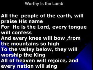 Worthy Is the Lamb All the  people of the earth, will praise His name For  He is the Lord, every tongue will confess And every knee will bow ,from the mountains so high To the valley below, they will worship the King All of heaven will rejoice, and every nation will sing 