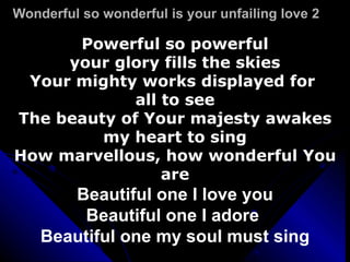 Wonderful so wonderful is your unfailing love 2 Powerful so powerful  your glory fills the skies Your mighty works displayed for  all to see The beauty of Your majesty awakes my heart to sing How marvellous, how wonderful You are Beautiful one I love you Beautiful one I adore  Beautiful one my soul must sing 