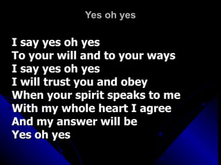 Yes oh yes I say yes oh yes To your will and to your ways I say yes oh yes I will trust you and obey When your spirit speaks to me With my whole heart I agree And my answer will be  Yes oh yes  