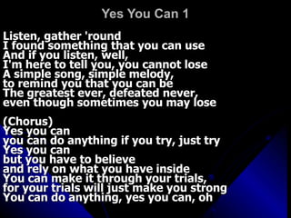 Yes You Can 1 Listen, gather 'round  I found something that you can use  And if you listen, well,  I'm here to tell you, you cannot lose  A simple song, simple melody,  to remind you that you can be  The greatest ever, defeated never,  even though sometimes you may lose  (Chorus)  Yes you can  you can do anything if you try, just try  Yes you can  but you have to believe  and rely on what you have inside  You can make it through your trials,  for your trials will just make you strong  You can do anything, yes you can, oh 