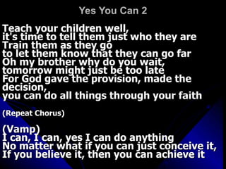 Yes You Can 2 Teach your children well,  it's time to tell them just who they are  Train them as they go  to let them know that they can go far  Oh my brother why do you wait,  tomorrow might just be too late  For God gave the provision, made the decision,  you can do all things through your faith  (Repeat Chorus)   (Vamp)  I can, I can, yes I can do anything  No matter what if you can just conceive it,  If you believe it, then you can achieve it 