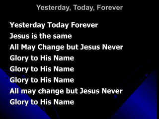 Yesterday, Today, Forever Yesterday Today Forever Jesus is the same All May Change but Jesus Never Glory to His Name Glory to His Name Glory to His Name All may change but Jesus Never Glory to His Name 