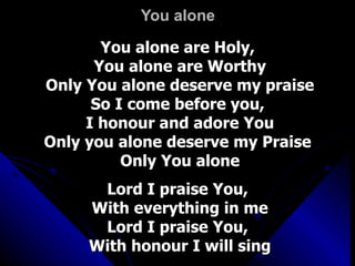 You alone You alone are Holy,  You alone are Worthy Only You alone deserve my praise So I come before you,  I honour and adore You Only you alone deserve my Praise  Only You alone Lord I praise You,  With everything in me Lord I praise You,  With honour I will sing 
