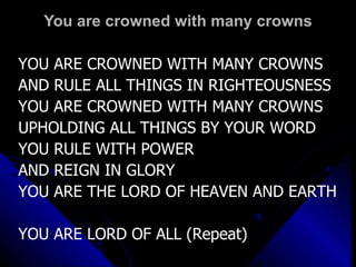 You are crowned with many crowns YOU ARE CROWNED WITH MANY CROWNS AND RULE ALL THINGS IN RIGHTEOUSNESS YOU ARE CROWNED WITH MANY CROWNS UPHOLDING ALL THINGS BY YOUR WORD YOU RULE WITH POWER  AND REIGN IN GLORY YOU ARE THE LORD OF HEAVEN AND EARTH YOU ARE LORD OF ALL (Repeat) 