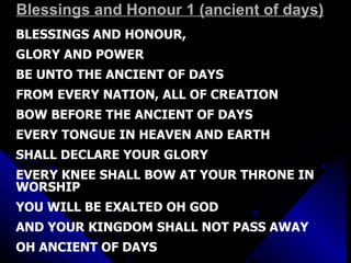 Blessings and Honour 1 (ancient of days) BLESSINGS AND HONOUR,  GLORY AND POWER  BE UNTO THE ANCIENT OF DAYS FROM EVERY NATION, ALL OF CREATION BOW BEFORE THE ANCIENT OF DAYS EVERY TONGUE IN HEAVEN AND EARTH SHALL DECLARE YOUR GLORY EVERY KNEE SHALL BOW AT YOUR THRONE IN WORSHIP  YOU WILL BE EXALTED OH GOD AND YOUR KINGDOM SHALL NOT PASS AWAY OH ANCIENT OF DAYS 