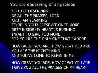 You are deserving of all praises YOU ARE DESERVING  OF ALL THE PRAISES, LORD AND I AM YEARNING TO BE IN YOUR PRESENCE ONCE MORE DEEP INSIDE MY HEART IS BURNING I WANT TO GIVE YOU MORE FOR YOU’RE THE ONLY ONE THAT I ADORE HOW GREAT YOU ARE, HOW GREAT YOU ARE YOU ARE THE MIGHTY KING AND YOU’VE COME TO REIGN IN ME HOW GREAT YOU ARE, HOW GREAT YOU ARE I GIVE YOU ALL THE PRAISES OF MY HEART 