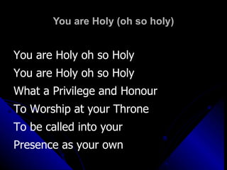 You are Holy (oh so holy) You are Holy oh so Holy You are Holy oh so Holy What a Privilege and Honour  To Worship at your Throne To be called into your  Presence as your own 
