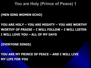 You are Holy (Prince of Peace) 1 (MEN SING WOMEN ECHO) YOU ARE HOLY – YOU ARE MIGHTY – YOU ARE WORTHY WORTHY OF PRAISE – I WILL FOLLOW – I WILL LISTEN I WILL LOVE YOU – ALL OF MY DAYS (EVERYONE SINGS) YOU ARE MY PRINCE OF PEACE – AND I WILL LIVE  MY LIFE FOR YOU 
