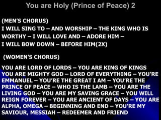 You are Holy (Prince of Peace) 2 (MEN’S CHORUS) I WILL SING TO – AND WORSHIP – THE KING WHO IS WORTHY – I WILL LOVE AND – ADORE HIM –  I WILL BOW DOWN – BEFORE HIM(2X) (WOMEN’S CHORUS) YOU ARE LORD OF LORDS – YOU ARE KING OF KINGS YOU ARE MIGHTY GOD – LORD OF EVERYTHING – YOU’RE EMMANUEL – YOU’RE THE GREAT I AM – YOU’RE THE PRINCE OF PEACE – WHO IS THE LAMB – YOU ARE THE LIVING GOD – YOU ARE MY SAVING GRACE – YOU WILL REIGN FOREVER – YOU ARE ANCIENT OF DAYS – YOU ARE ALPHA, OMEGA – BEGINNING AND END – YOU’RE MY SAVIOUR, MESSIAH – REDEEMER AND FRIEND  