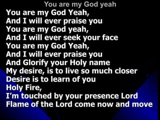 You are my God yeah You are my God Yeah,  And I will ever praise you You are my God yeah,  And I will ever seek your face You are my God Yeah,  And I will ever praise you And Glorify your Holy name My desire, is to live so much closer  Desire is to learn of you Holy Fire,  I’m touched by your presence Lord Flame of the Lord come now and move 