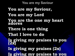 You are my Saviour You are my Saviour,  You are my Lord You are the one my heart adores There is one thing That I love to do Is giving my praises to you (2x) Is giving my praises (2x) Is giving my praises to you (2x) 