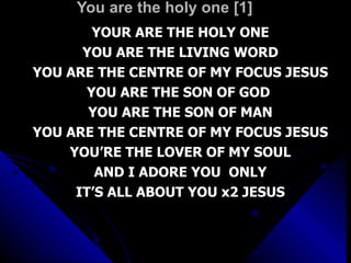 You are the holy one [1] YOUR ARE THE HOLY ONE YOU ARE THE LIVING WORD YOU ARE THE CENTRE OF MY FOCUS JESUS YOU ARE THE SON OF GOD  YOU ARE THE SON OF MAN YOU ARE THE CENTRE OF MY FOCUS JESUS YOU’RE THE LOVER OF MY SOUL AND I ADORE YOU  ONLY IT’S ALL ABOUT YOU x2 JESUS 
