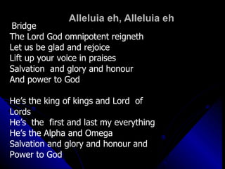 Alleluia eh, Alleluia eh Bridge The Lord God omnipotent reigneth  Let us be glad and rejoice  Lift up your voice in praises Salvation  and glory and honour  And power to God He’s the king of kings and Lord  of  Lords  He’s  the  first and last my everything  He’s the Alpha and Omega Salvation and glory and honour and Power to God 