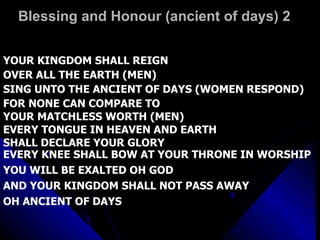 Blessing and Honour (ancient of days) 2 YOUR KINGDOM SHALL REIGN OVER ALL THE EARTH (MEN) SING UNTO THE ANCIENT OF DAYS (WOMEN RESPOND) FOR NONE CAN COMPARE TO  YOUR MATCHLESS WORTH (MEN) EVERY TONGUE IN HEAVEN AND EARTH  SHALL DECLARE YOUR GLORY EVERY KNEE SHALL BOW AT YOUR THRONE IN WORSHIP  YOU WILL BE EXALTED OH GOD AND YOUR KINGDOM SHALL NOT PASS AWAY OH ANCIENT OF DAYS 