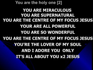 You are the holy one [2]  YOU ARE MIRACULOUS  YOU ARE SUPERNATURAL YOU ARE THE CENTRE OF MY FOCUS JESUS YOUR ARE ALL POWERFUL YOU ARE SO WONDERFUL YOU ARE THE CENTRE OF MY FOCUS JESUS YOU’RE THE LOVER OF MY SOUL AND I ADORE YOU  ONLY IT’S ALL ABOUT YOU x2 JESUS 