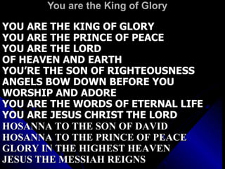 You are the King of Glory YOU ARE THE KING OF GLORY YOU ARE THE PRINCE OF PEACE YOU ARE THE LORD OF HEAVEN AND EARTH YOU’RE THE SON OF RIGHTEOUSNESS ANGELS BOW DOWN BEFORE YOU WORSHIP AND ADORE YOU ARE THE WORDS OF ETERNAL LIFE YOU ARE JESUS CHRIST THE LORD HOSANNA TO THE SON OF DAVID HOSANNA TO THE PRINCE OF PEACE GLORY IN THE HIGHEST HEAVEN JESUS THE MESSIAH REIGNS 