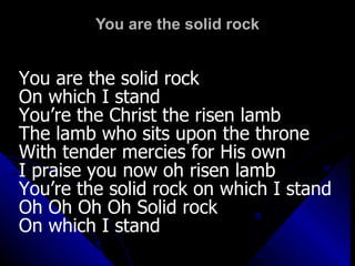 You are the solid rock You are the solid rock  On which I stand  You’re the Christ the risen lamb The lamb who sits upon the throne  With tender mercies for His own I praise you now oh risen lamb You’re the solid rock on which I stand Oh Oh Oh Oh Solid rock  On which I stand 