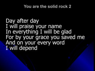 You are the solid rock 2 Day after day  I will praise your name In everything I will be glad For by your grace you saved me And on your every word  I will depend 