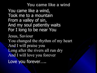 You came like a wind You came like a wind,  Took me to a mountain From a valley of sin,  And my soul patiently waits For I long to be near You Jesus, Saviour You changed the rhythm of my heart And I will praise you Long after the rivers all run dry And I will love you forever Love you forever….. 