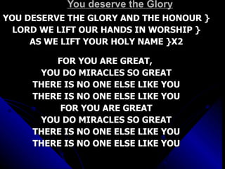 You deserve the Glory YOU DESERVE THE GLORY AND THE HONOUR } LORD WE LIFT OUR HANDS IN WORSHIP } AS WE LIFT YOUR HOLY NAME }X2 FOR YOU ARE GREAT,  YOU DO MIRACLES SO GREAT THERE IS NO ONE ELSE LIKE YOU THERE IS NO ONE ELSE LIKE YOU FOR YOU ARE GREAT YOU DO MIRACLES SO GREAT THERE IS NO ONE ELSE LIKE YOU THERE IS NO ONE ELSE LIKE YOU 