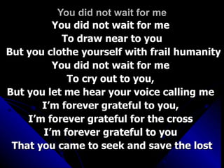 You did not wait for me You did not wait for me  To draw near to you But you clothe yourself with frail humanity You did not wait for me  To cry out to you,  But you let me hear your voice calling me  I’m forever grateful to you,  I’m forever grateful for the cross  I’m forever grateful to you  That you came to seek and save the lost 