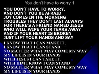 You don’t have to worry 1 YOU DON’T HAVE TO WORRY,  AND DON’T YOU BE AFRAID JOY COMES IN THE MORNING TROUBLES THEY DON’T LAST ALWAYS FOR THERE’S A FRIEND NAMED JESUS WHO WILL WIPE YOUR TEARS AWAY AND IF YOUR HEART IS BROKEN JUST LIFT YOUR HANDS AND SAY I KNOW THAT I CAN MAKE IT,  I KNOW THAT I CAN STAND NO MATTER WHAT MAY COME MY WAY MY LIFE IS IN YOUR HANDS WITH JESUS I CAN TAKE IT,  WITH HIM I KNOW I CAN STAND NO MATTER WHAT MAY COME MY WAY MY LIFE IS IN YOUR HANDS 