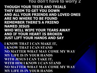You don’t have to worry 2 THOUGH YOUR TESTS AND TRIALS THEY SEEM TO GET YOU DOWN AND ALL YOUR FRIENDS AND LOVED ONES ARE NO WHERE TO BE FOUND REMEMBER THERE’S A FRIEND  NAMED JESUS WHO WILL WIPE YOUR TEARS AWAY AND IF YOUR HEART IS BROKEN JUST LIFT YOUR HANDS AND SAY I KNOW THAT I CAN MAKE IT,  I KNOW THAT I CAN STAND NO MATTER WHAT MAY COME MY WAY MY LIFE IS IN YOUR HANDS WITH JESUS I CAN TAKE IT,  WITH HIM I KNOW I CAN STAND NO MATTER WHAT MAY COME MY WAY MY LIFE IS IN YOUR HANDS 